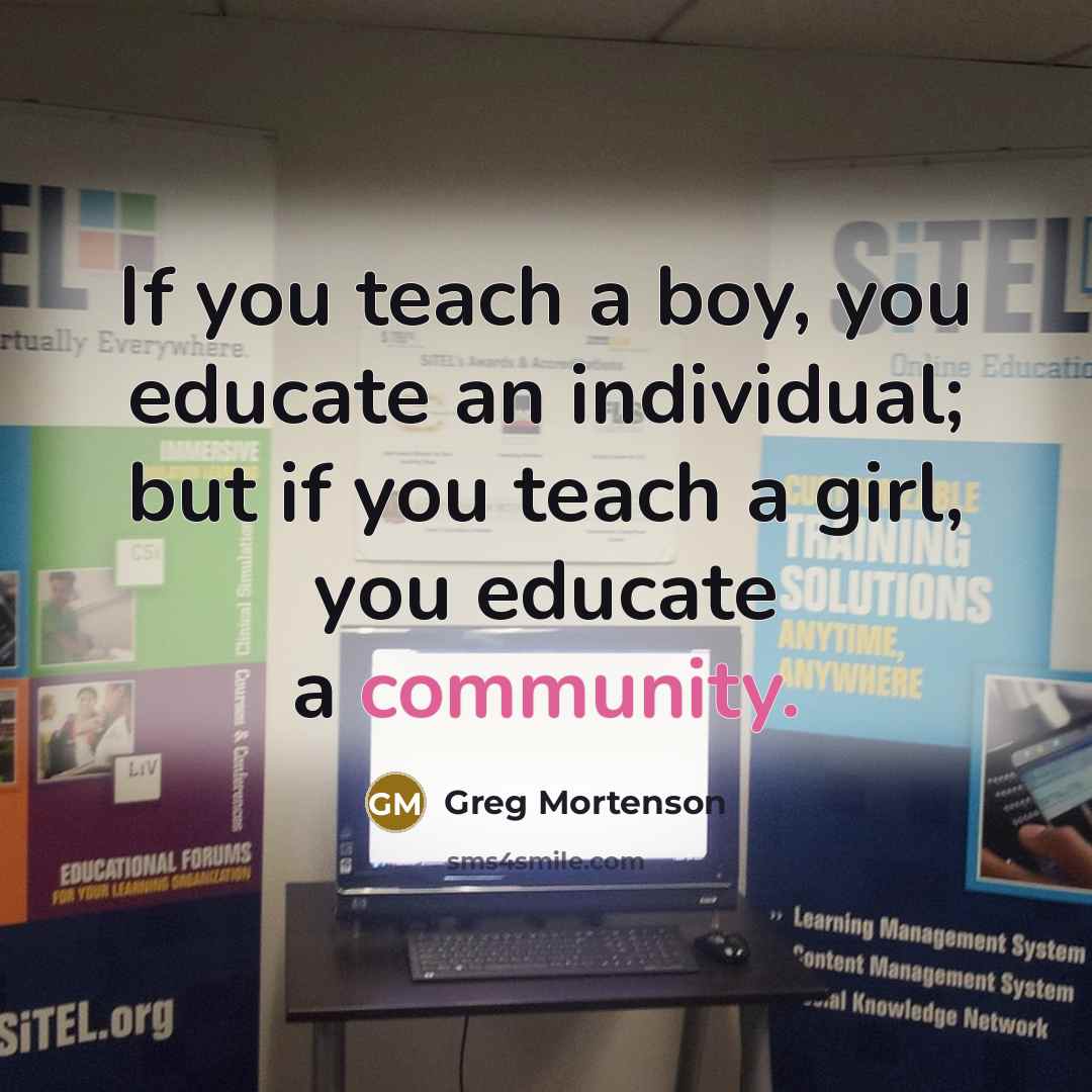 “If you teach a boy, you educate an individual; but if you teach a girl, you educate a community.” quote by Greg Mortenson