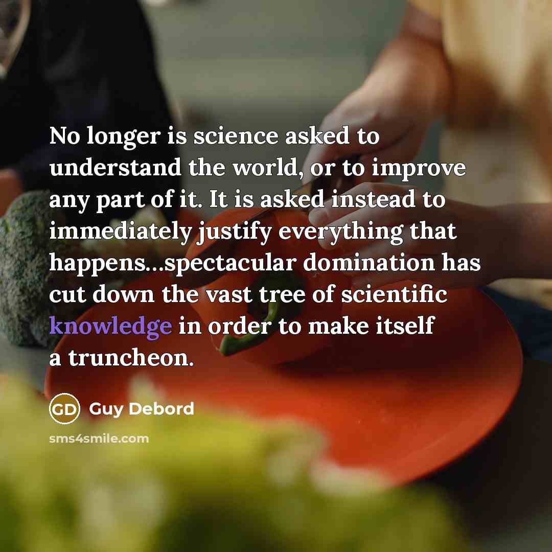 “No longer is science asked to understand the world, or to improve any part of it. It is asked instead to immediately justify everything that happens…spectacular domination has cut down the vast tree of scientific knowledge in order to make itself a truncheon.” quote by Guy Debord