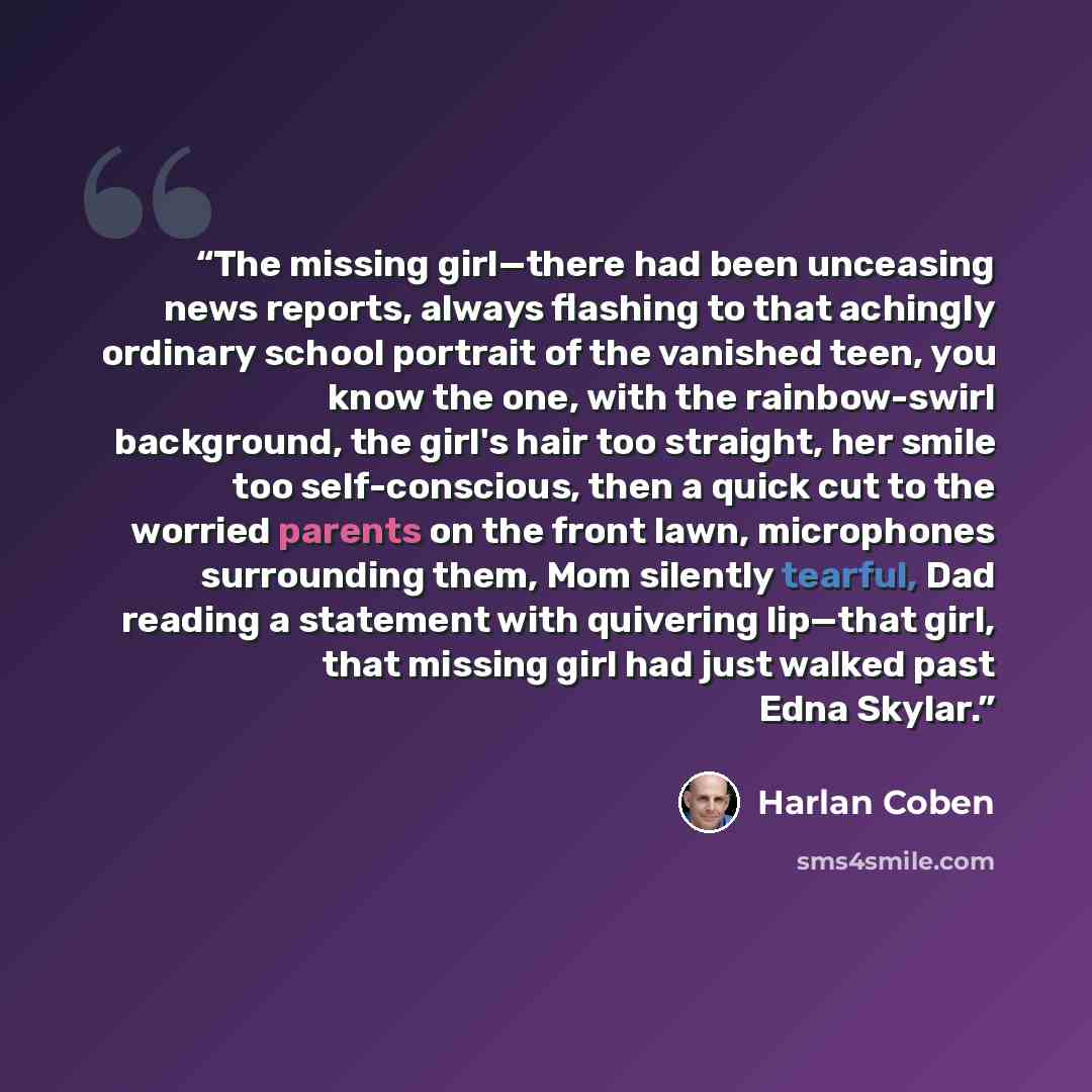 “The missing girl—there had been unceasing news reports, always flashing to that achingly ordinary school portrait of the vanished teen, you know the one, with the rainbow-swirl background, the girl's hair too straight, her smile too self-conscious, then a quick cut to the worried parents on the…” quote by Harlan Coben