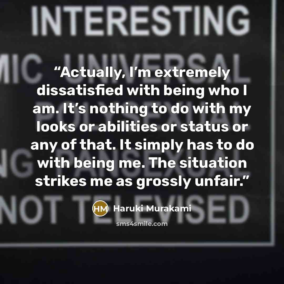 “Actually, I’m extremely dissatisfied with being who I am. It’s nothing to do with my looks or abilities or status or any of that. It simply has to do with being me. The situation strikes me as grossly unfair.” quote by Haruki Murakami
