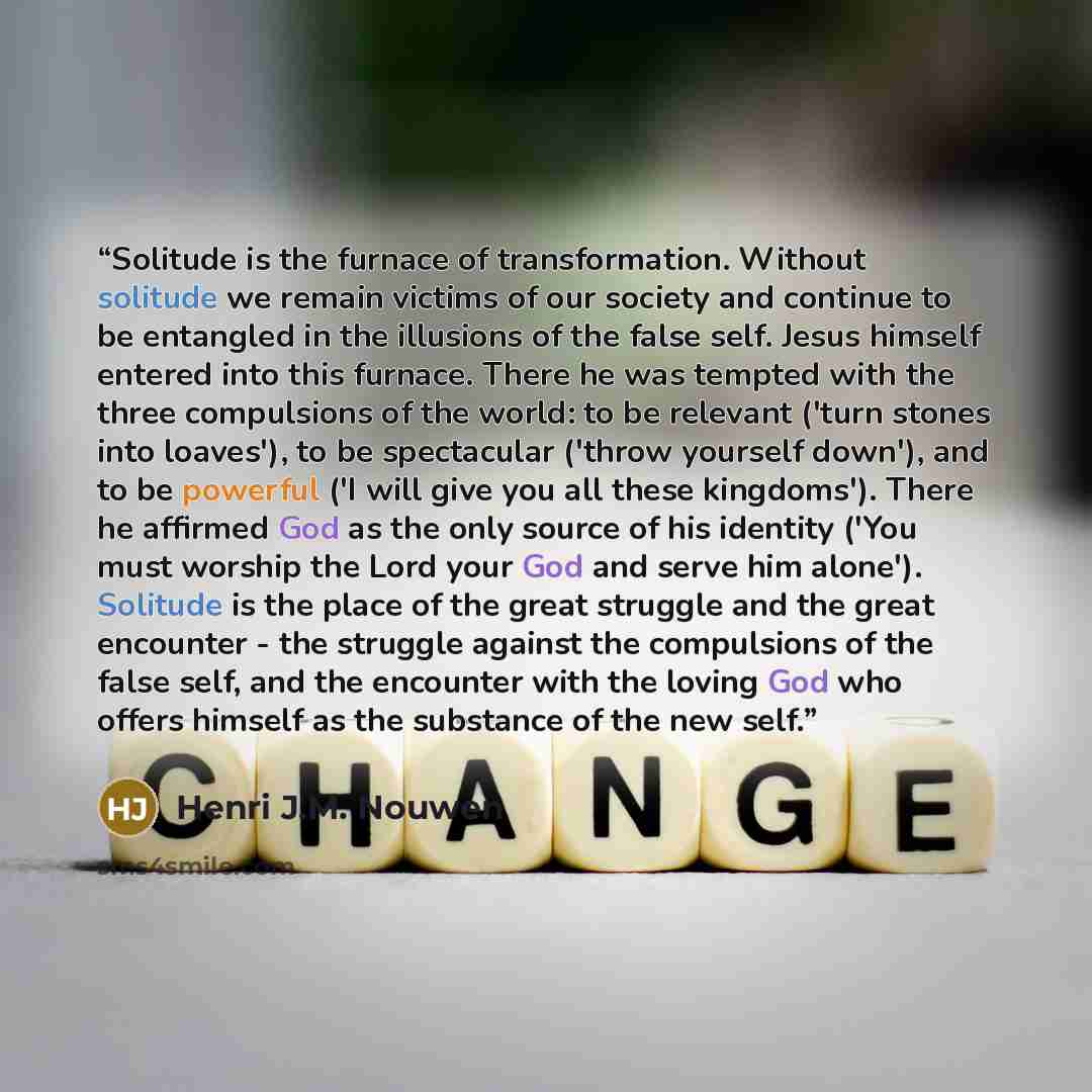 “Solitude is the furnace of transformation. Without solitude we remain victims of our society and continue to be entangled in the illusions of the false self. Jesus himself entered into this furnace. There he was tempted with the three compulsions of the world: to be relevant ('turn stones into…” quote by Henri J.M. Nouwen