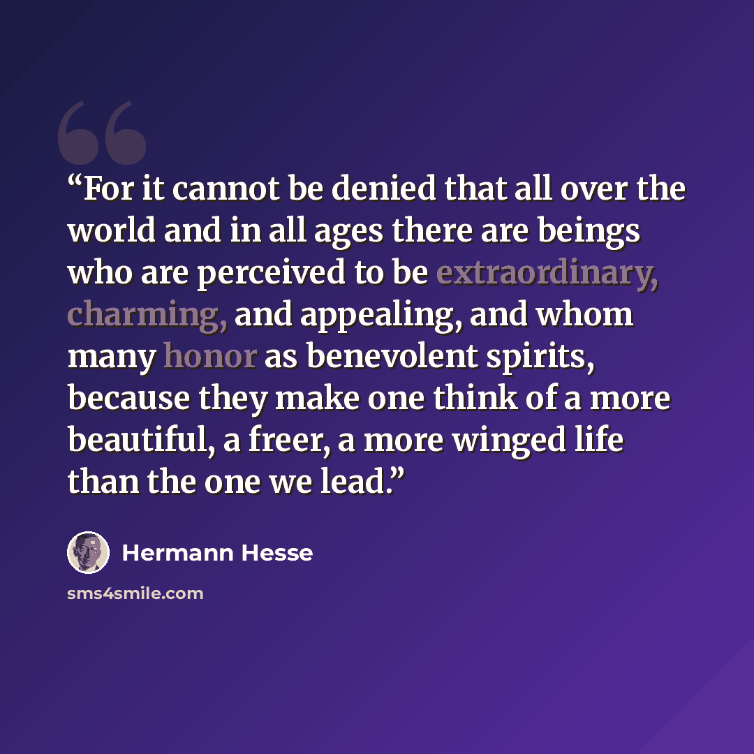 “For it cannot be denied that all over the world and in all ages there are beings who are perceived to be extraordinary, charming, and appealing, and whom many honor as benevolent spirits, because they make one think of a more beautiful, a freer, a more winged life than the one we lead.” quote by Hermann Hesse