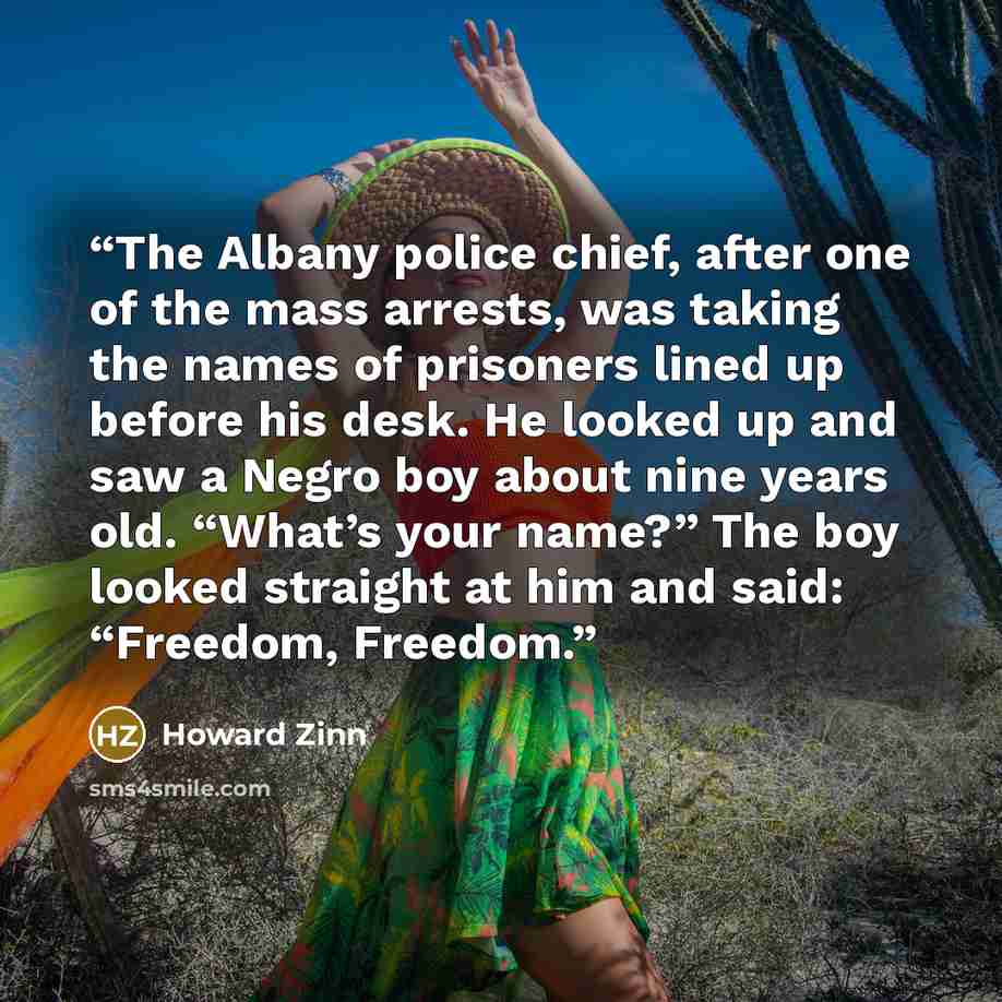 “The Albany police chief, after one of the mass arrests, was taking the names of prisoners lined up before his desk. He looked up and saw a Negro boy about nine years old. “What’s your name?” The boy looked straight at him and said: “Freedom, Freedom.” quote by Howard Zinn