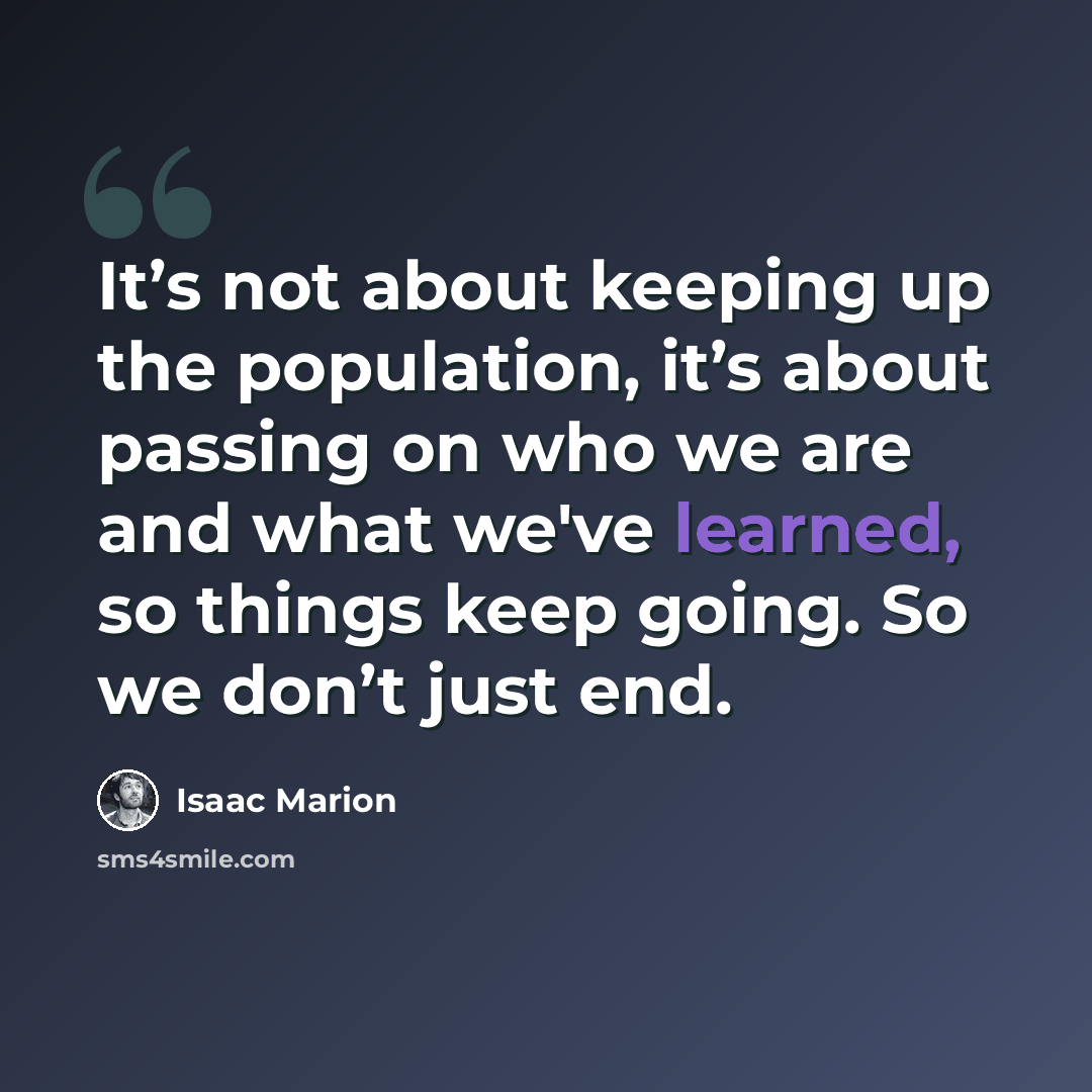 “It’s not about keeping up the population, it’s about passing on who we are and what we've learned, so things keep going. So we don’t just end.” quote by Isaac Marion