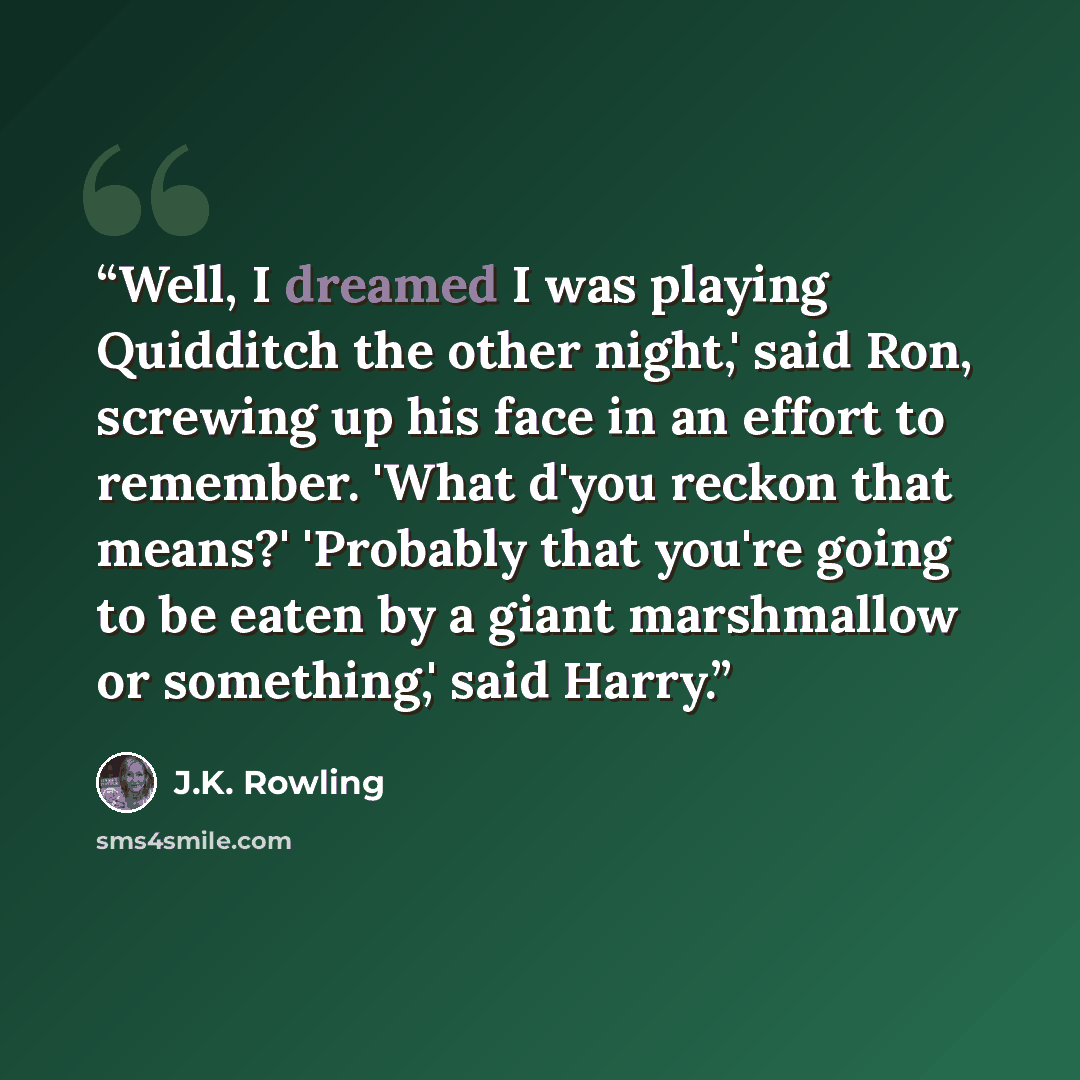 “Well, I dreamed I was playing Quidditch the other night,' said Ron, screwing up his face in an effort to remember. 'What d'you reckon that means?' 'Probably that you're going to be eaten by a giant marshmallow or something,' said Harry.” quote by J.K. Rowling