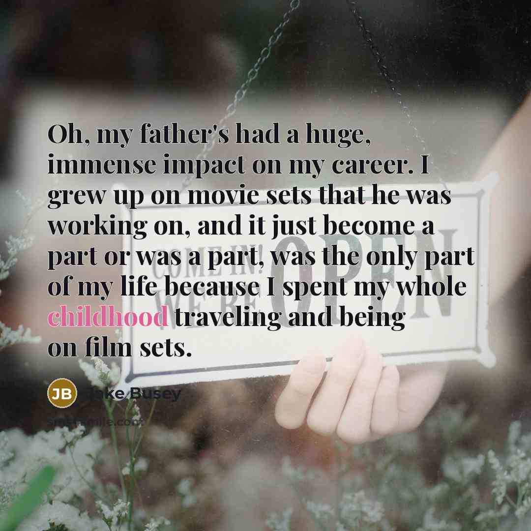 “Oh, my father's had a huge, immense impact on my career. I grew up on movie sets that he was working on, and it just become a part or was a part, was the only part of my life because I spent my whole childhood traveling and being on film sets.” quote by Jake Busey