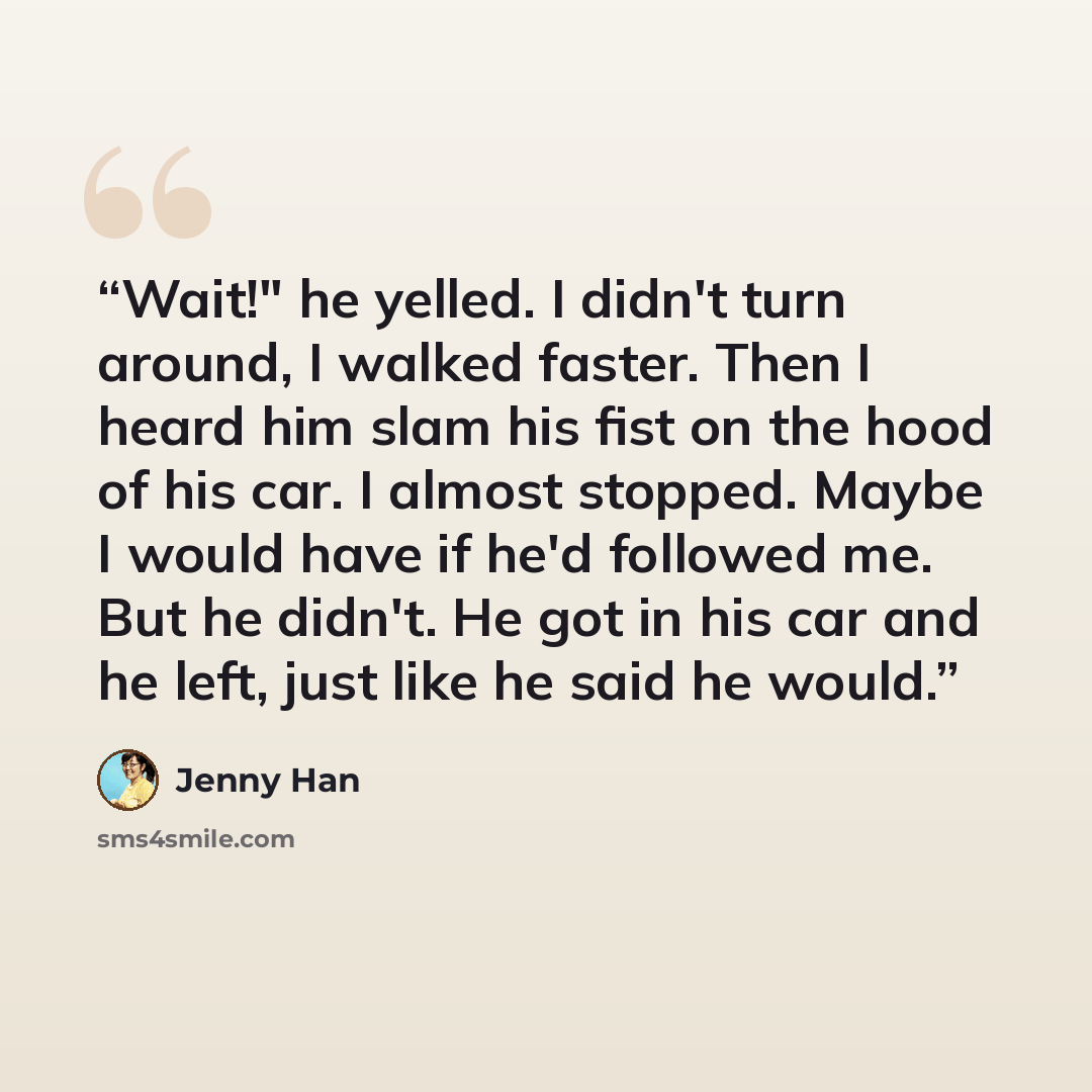 “Wait!" he yelled. I didn't turn around, I walked faster. Then I heard him slam his fist on the hood of his car. I almost stopped. Maybe I would have if he'd followed me. But he didn't. He got in his car and he left, just like he said he would.” quote by Jenny Han