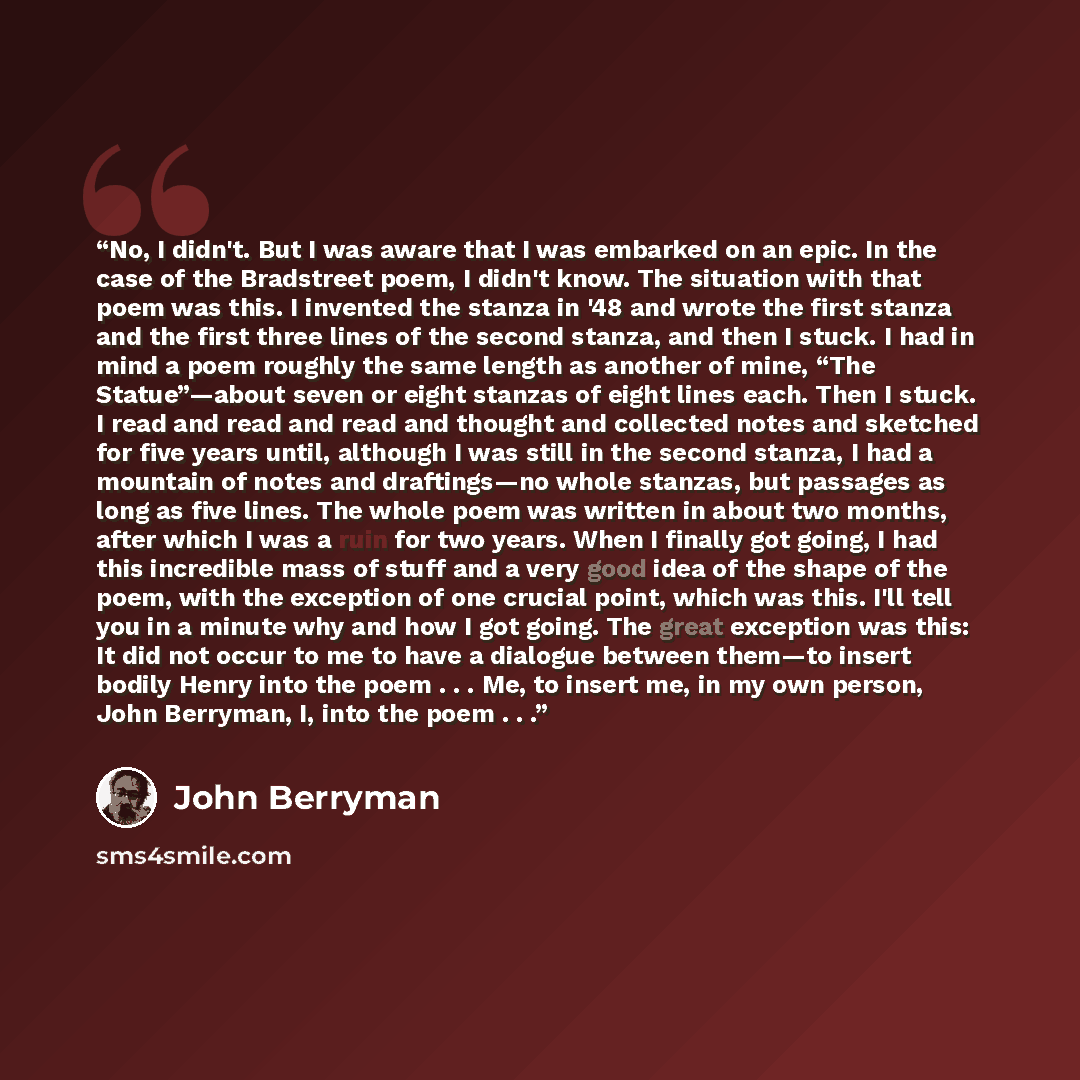 “No, I didn't. But I was aware that I was embarked on an epic. In the case of the Bradstreet poem, I didn't know. The situation with that poem was this. I invented the stanza in '48 and wrote the first stanza and the first three lines of the second stanza, and then I stuck. I had in mind a poem…” quote by John Berryman