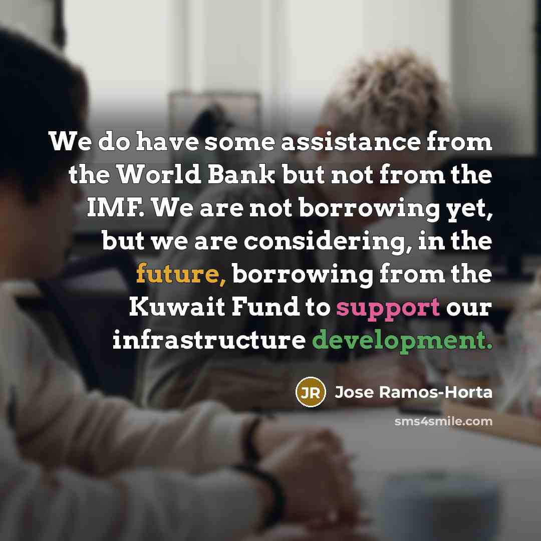 “We do have some assistance from the World Bank but not from the IMF. We are not borrowing yet, but we are considering, in the future, borrowing from the Kuwait Fund to support our infrastructure development.” quote by Jose Ramos-Horta