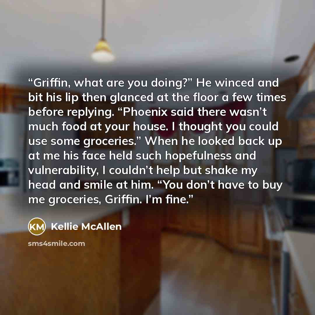 “Griffin, what are you doing?” He winced and bit his lip then glanced at the floor a few times before replying. “Phoenix said there wasn’t much food at your house. I thought you could use some groceries.” When he looked back up at me his face held such hopefulness and vulnerability, I couldn’t help…” quote by Kellie McAllen