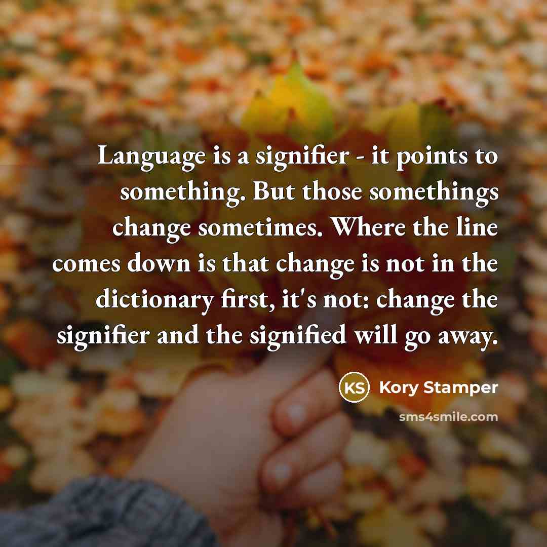 “Language is a signifier - it points to something. But those somethings change sometimes. Where the line comes down is that change is not in the dictionary first, it's not: change the signifier and the signified will go away.” quote by Kory Stamper