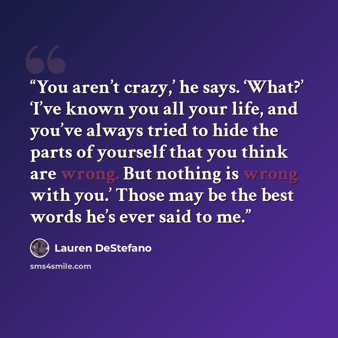 “You aren’t crazy,’ he says. ‘What?’ ‘I’ve known you all your life, and you’ve always tried to hide the parts of yourself that you think are wrong. But nothing is wrong with you.’ Those may be the best words he’s ever said to me.” quote by Lauren DeStefano