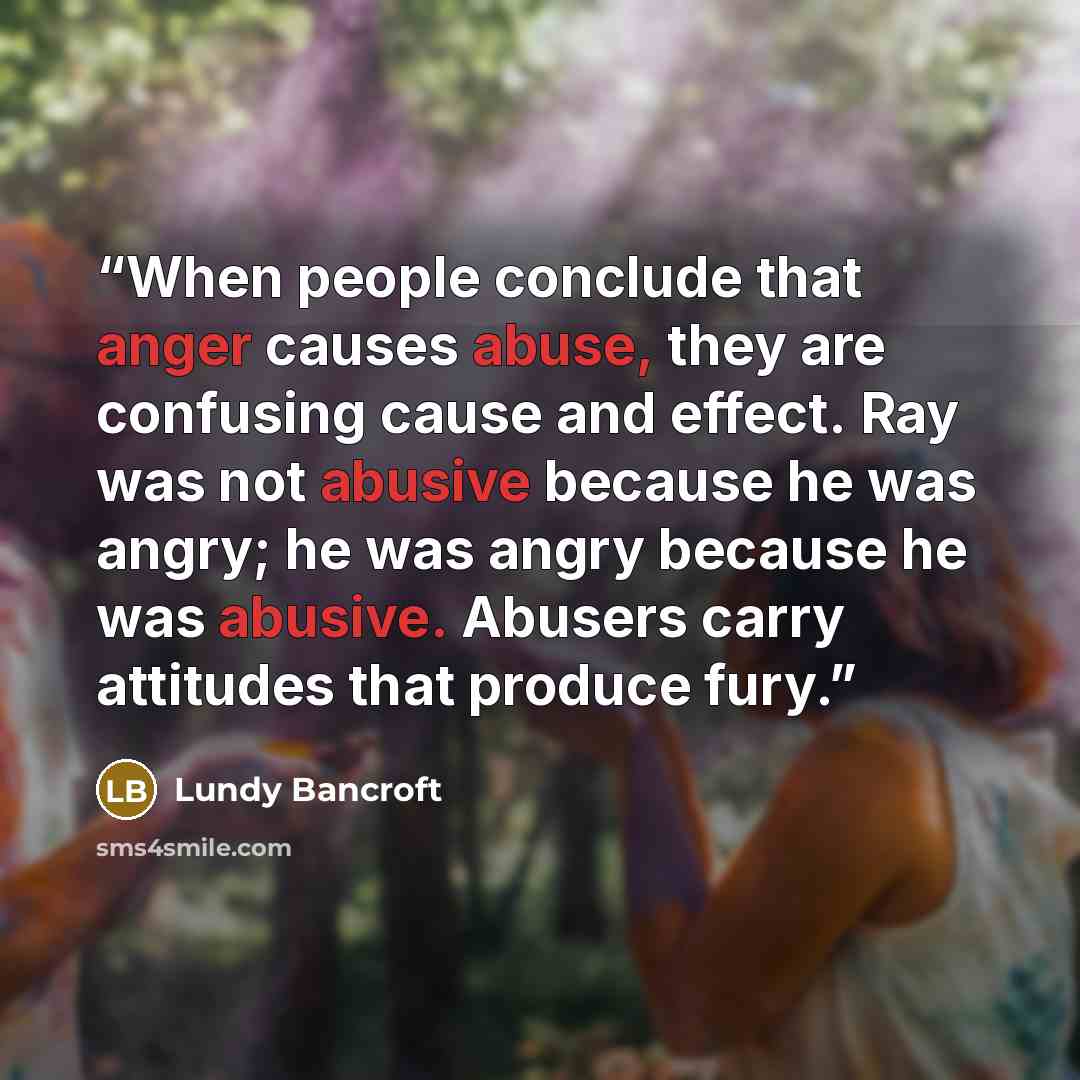 “When people conclude that anger causes abuse, they are confusing cause and effect. Ray was not abusive because he was angry; he was angry because he was abusive. Abusers carry attitudes that produce fury.” quote by Lundy Bancroft