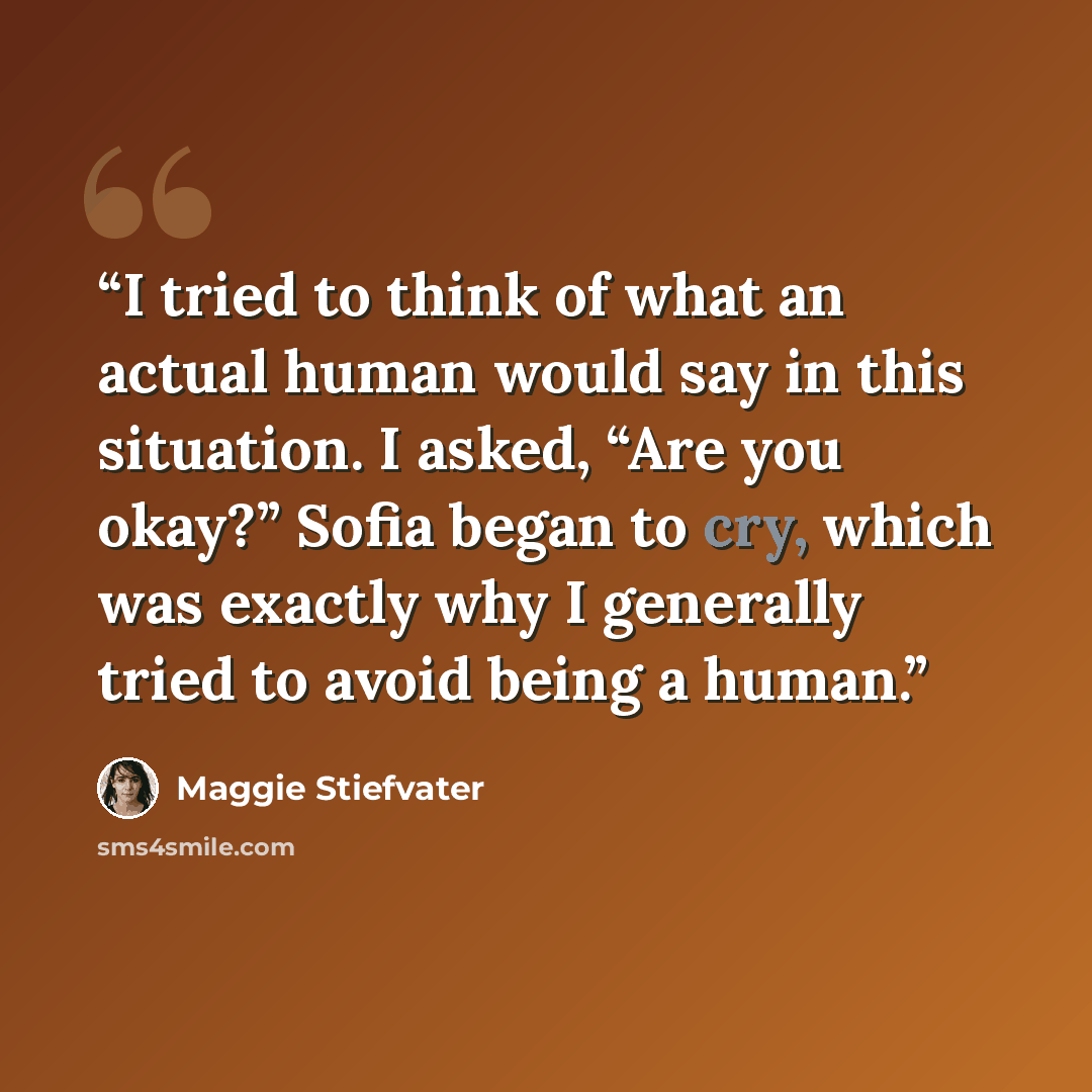 “I tried to think of what an actual human would say in this situation. I asked, “Are you okay?” Sofia began to cry, which was exactly why I generally tried to avoid being a human.” quote by Maggie Stiefvater