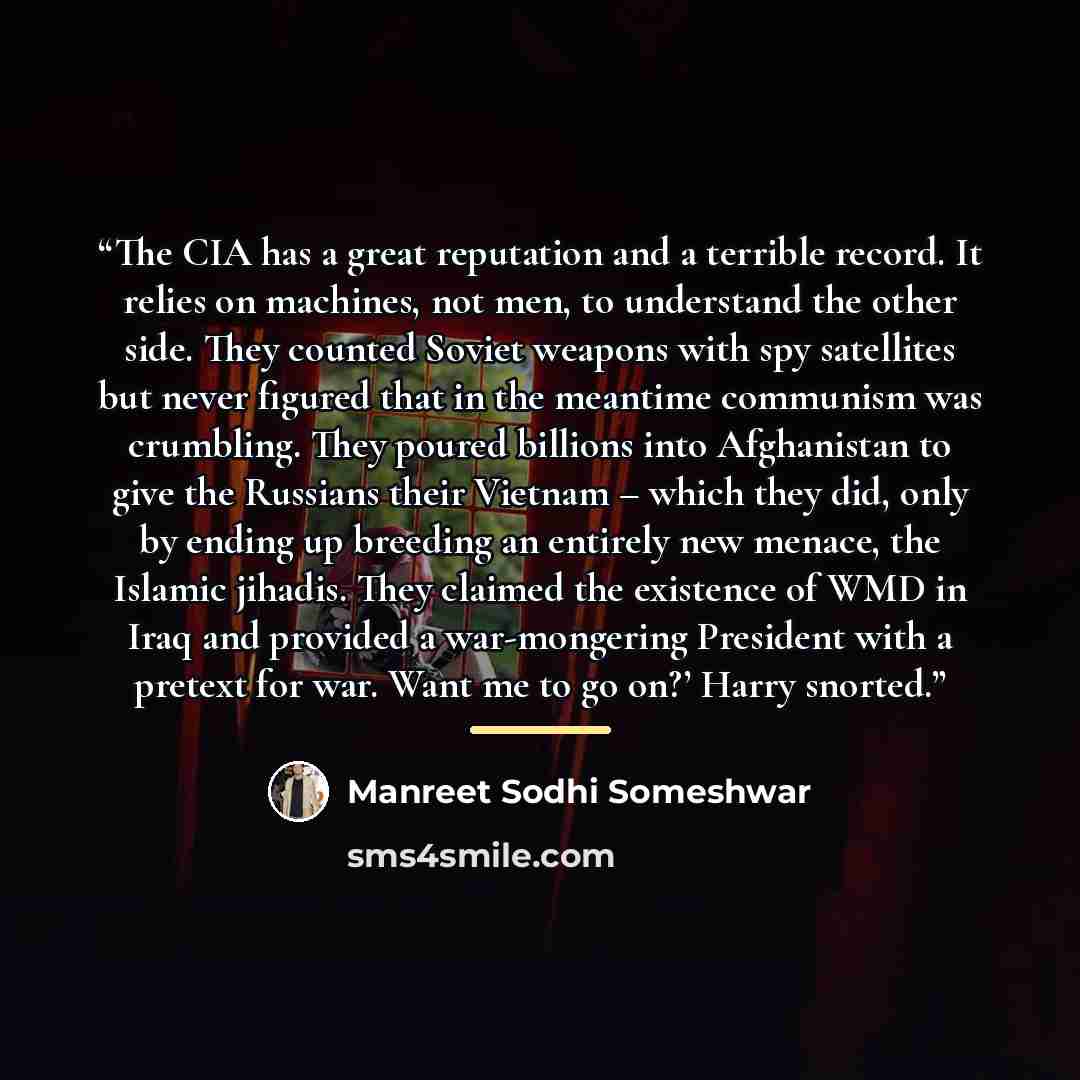 “The CIA has a great reputation and a terrible record. It relies on machines, not men, to understand the other side. They counted Soviet weapons with spy satellites but never figured that in the meantime communism was crumbling. They poured billions into Afghanistan to give the Russians their…” quote by Manreet Sodhi Someshwar