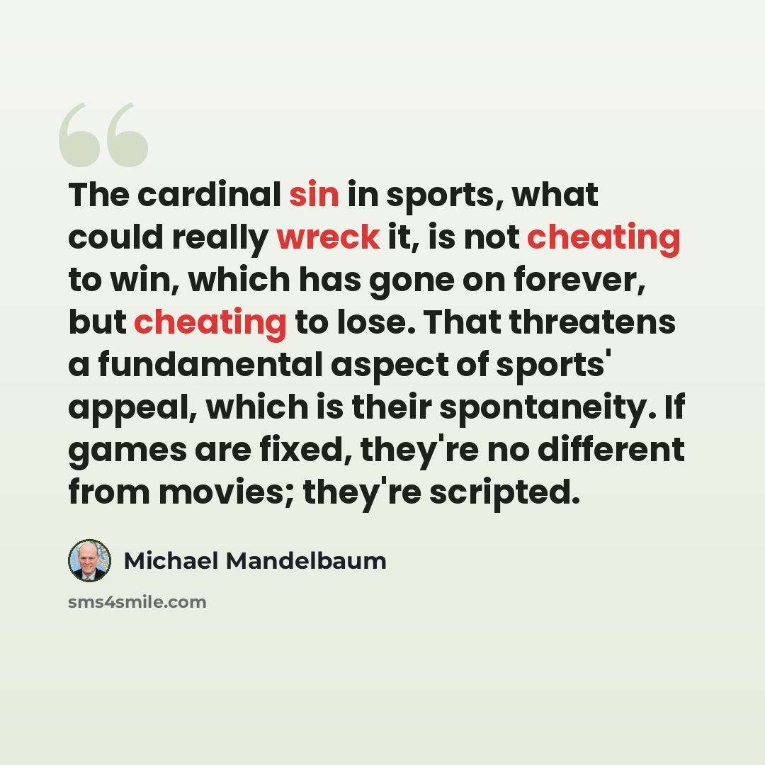 “The cardinal sin in sports, what could really wreck it, is not cheating to win, which has gone on forever, but cheating to lose. That threatens a fundamental aspect of sports' appeal, which is their spontaneity. If games are fixed, they're no different from movies; they're scripted.” quote by Michael Mandelbaum