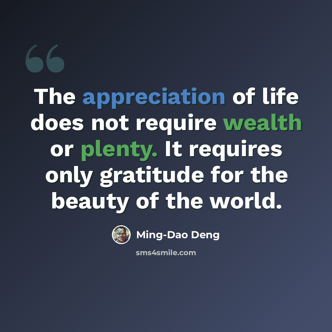 “The appreciation of life does not require wealth or plenty. It requires only gratitude for the beauty of the world.” quote by Ming-Dao Deng