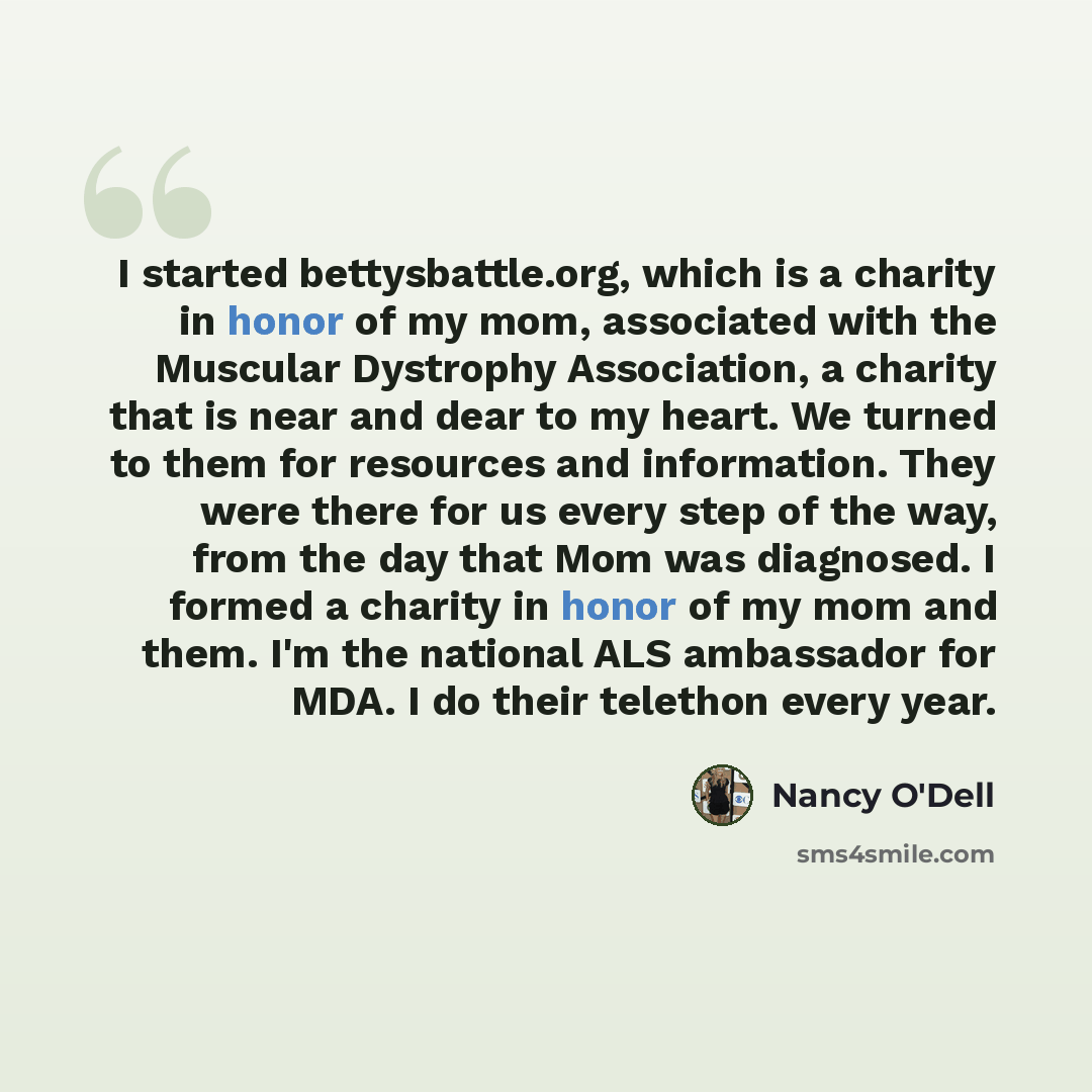 “I started bettysbattle.org, which is a charity in honor of my mom, associated with the Muscular Dystrophy Association, a charity that is near and dear to my heart. We turned to them for resources and information. They were there for us every step of the way, from the day that Mom was diagnosed. I…” quote by Nancy O'Dell