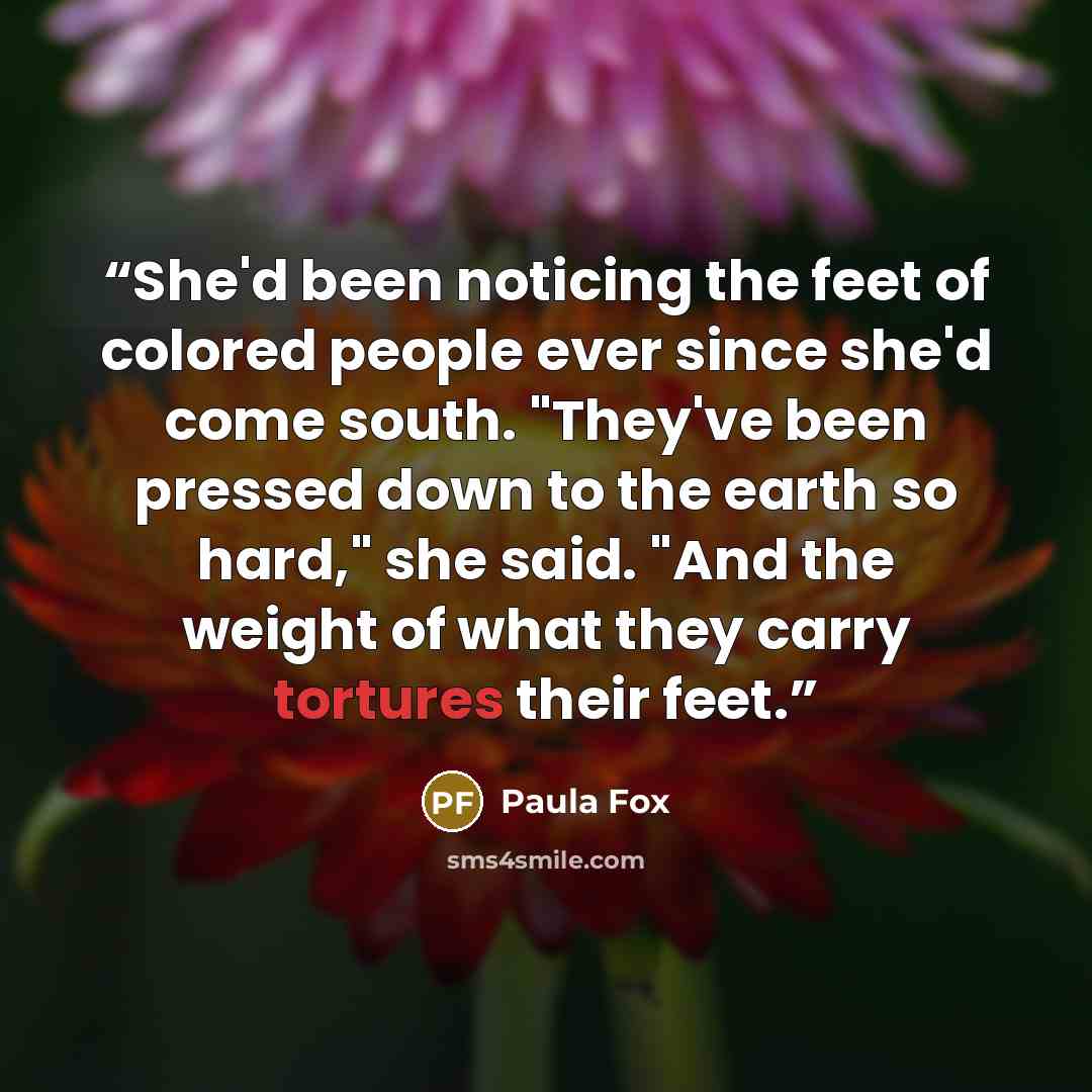 “She'd been noticing the feet of colored people ever since she'd come south. "They've been pressed down to the earth so hard," she said. "And the weight of what they carry tortures their feet.” quote by Paula Fox