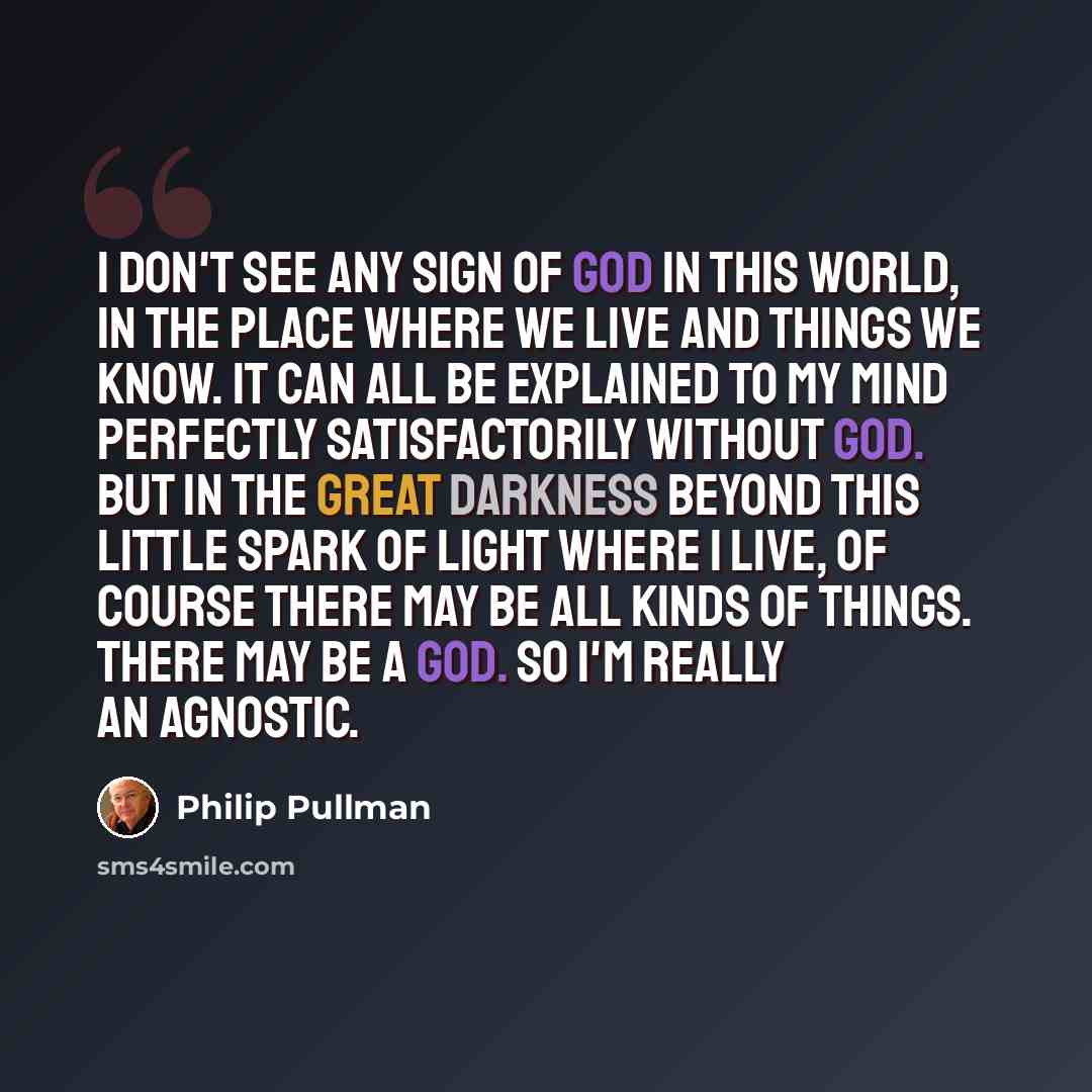 “I don't see any sign of God in this world, in the place where we live and things we know. It can all be explained to my mind perfectly satisfactorily without God. But in the great darkness beyond this little spark of light where I live, of course there may be all kinds of things. There may be a…” quote by Philip Pullman