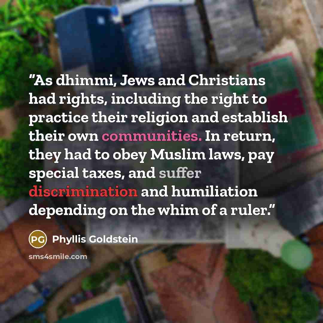 “As dhimmi, Jews and Christians had rights, including the right to practice their religion and establish their own communities. In return, they had to obey Muslim laws, pay special taxes, and suffer discrimination and humiliation depending on the whim of a ruler.” quote by Phyllis Goldstein