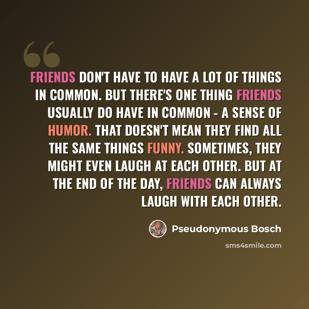 “Friends don't have to have a lot of things in common. But there's one thing friends usually do have in common - a sense of humor. That doesn't mean they find all the same things funny. Sometimes, they might even laugh at each other. But at the end of the day, friends can always laugh with each…” quote by Pseudonymous Bosch