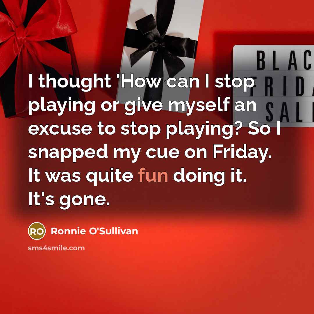 “I thought 'How can I stop playing or give myself an excuse to stop playing? So I snapped my cue on Friday. It was quite fun doing it. It's gone.” quote by Ronnie O'Sullivan