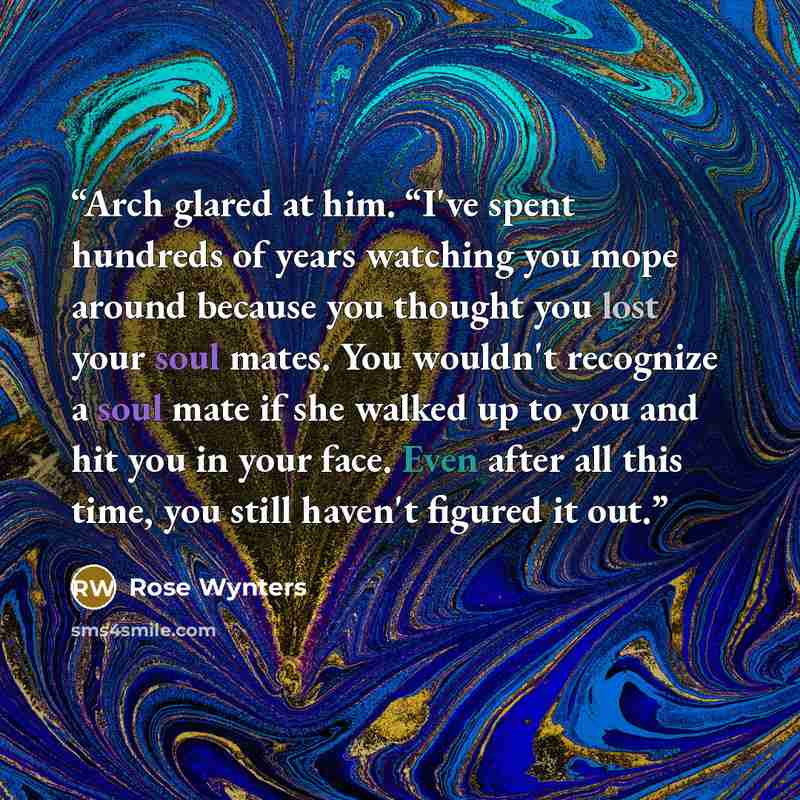 “Arch glared at him. “I've spent hundreds of years watching you mope around because you thought you lost your soul mates. You wouldn't recognize a soul mate if she walked up to you and hit you in your face. Even after all this time, you still haven't figured it out.” quote by Rose Wynters