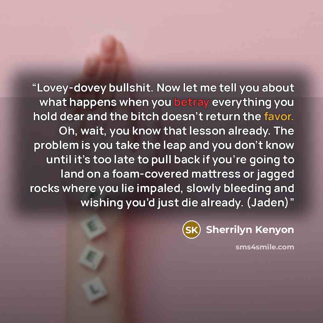 “Lovey-dovey bullshit. Now let me tell you about what happens when you betray everything you hold dear and the bitch doesn’t return the favor. Oh, wait, you know that lesson already. The problem is you take the leap and you don’t know until it’s too late to pull back if you’re going to land on a…” quote by Sherrilyn Kenyon
