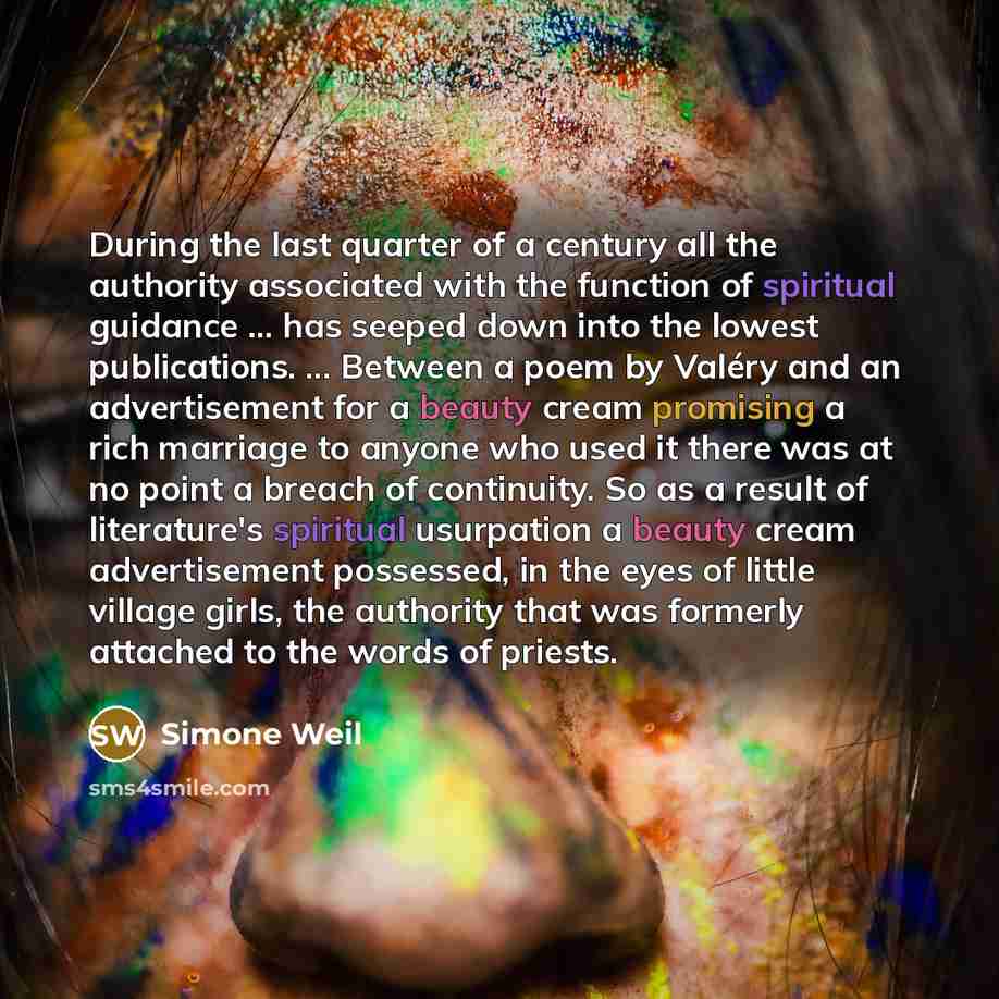 “During the last quarter of a century all the authority associated with the function of spiritual guidance ... has seeped down into the lowest publications. ... Between a poem by Valéry and an advertisement for a beauty cream promising a rich marriage to anyone who used it there was at no point a…” quote by Simone Weil
