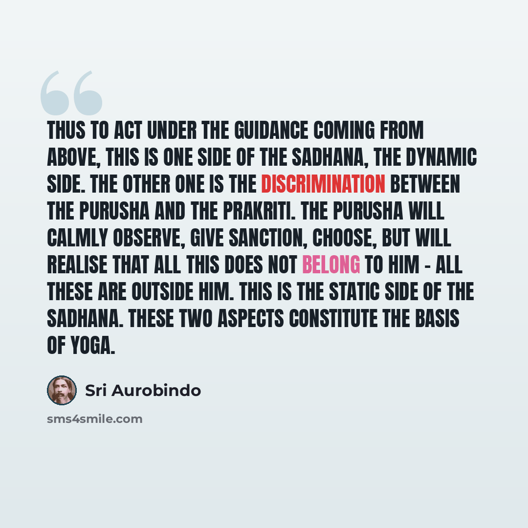“Thus to act under the guidance coming from above, this is one side of the sadhana, the dynamic side. The other one is the discrimination between the Purusha and the Prakriti. The Purusha will calmly observe, give sanction, choose, but will realise that all this does not belong to him - all these…” quote by Sri Aurobindo