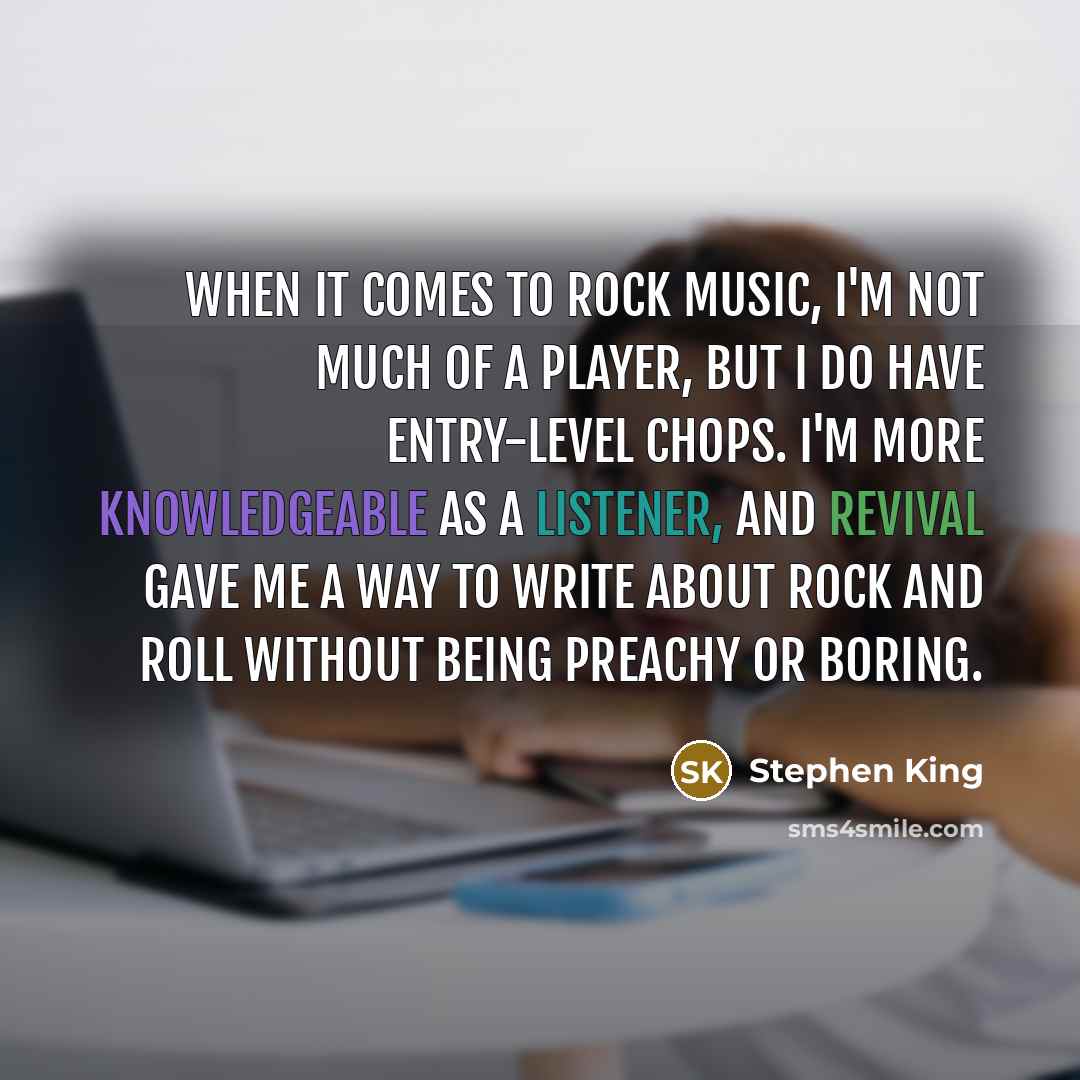 “When it comes to rock music, I'm not much of a player, but I do have entry-level chops. I'm more knowledgeable as a listener, and Revival gave me a way to write about rock and roll without being preachy or boring.” quote by Stephen King