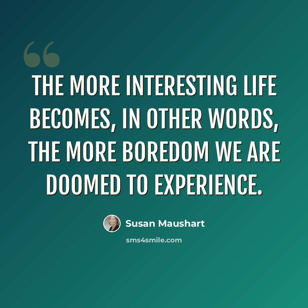 “The more interesting life becomes, in other words, the more boredom we are doomed to experience.” quote by Susan Maushart