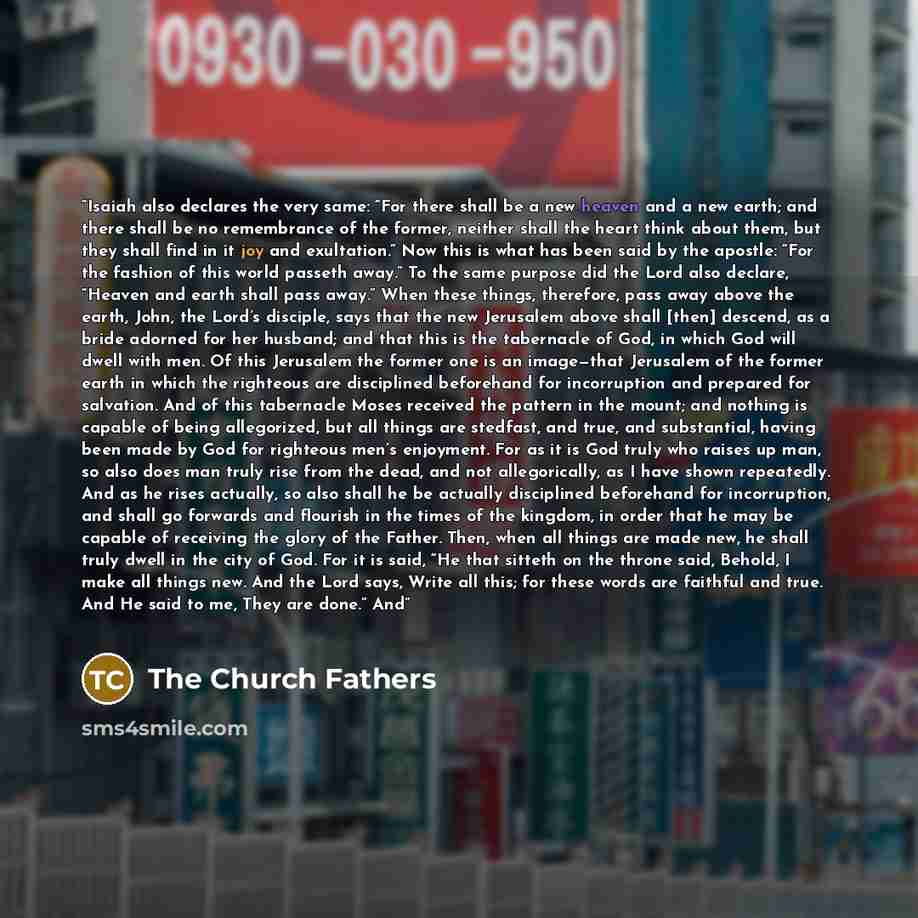 “Isaiah also declares the very same: “For there shall be a new heaven and a new earth; and there shall be no remembrance of the former, neither shall the heart think about them, but they shall find in it joy and exultation.” Now this is what has been said by the apostle: “For the fashion of this…” quote by The Church Fathers
