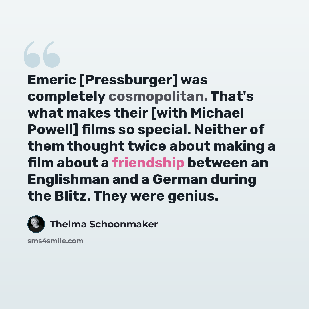 “Emeric [Pressburger] was completely cosmopolitan. That's what makes their [with Michael Powell] films so special. Neither of them thought twice about making a film about a friendship between an Englishman and a German during the Blitz. They were genius.” quote by Thelma Schoonmaker