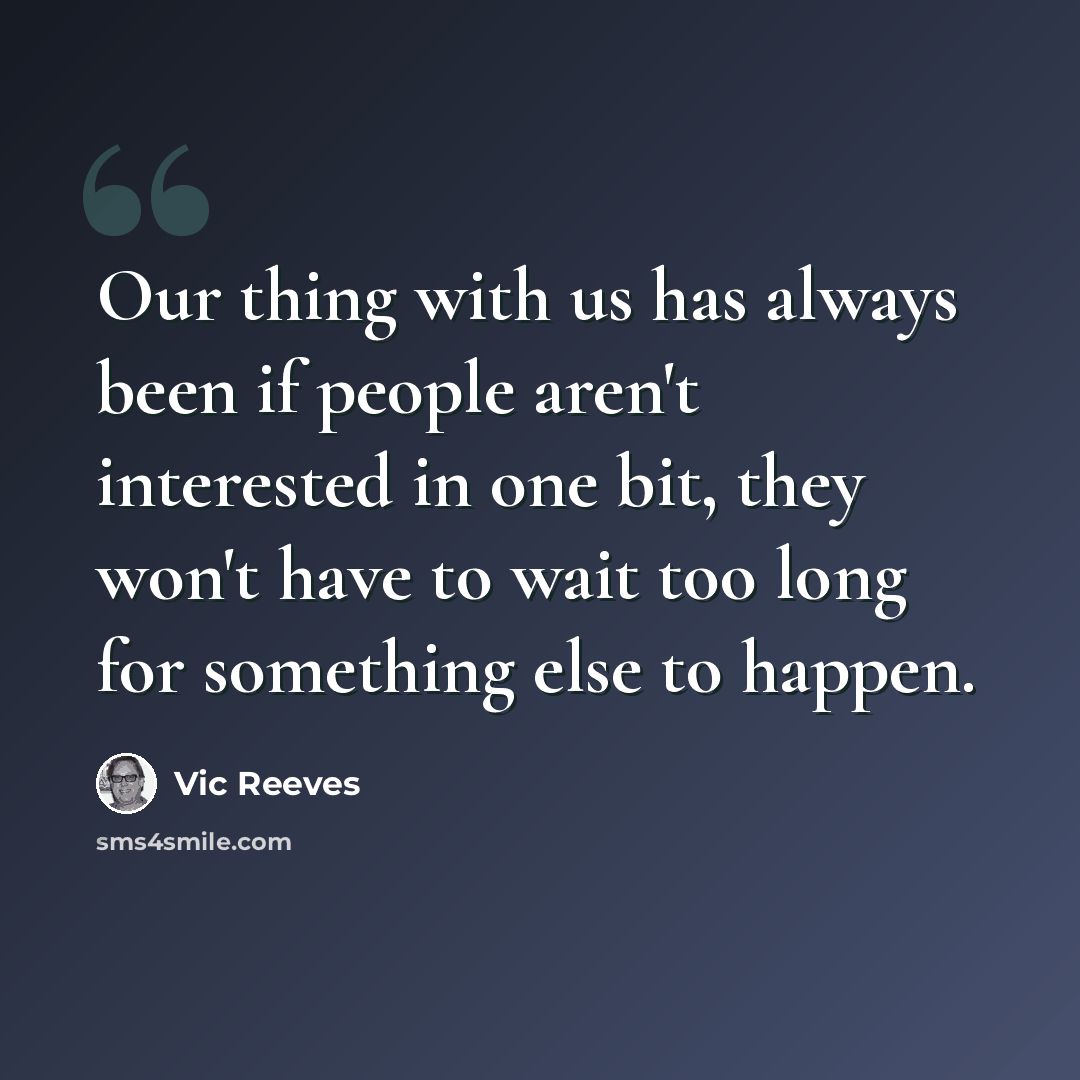 “Our thing with us has always been if people aren't interested in one bit, they won't have to wait too long for something else to happen.” quote by Vic Reeves