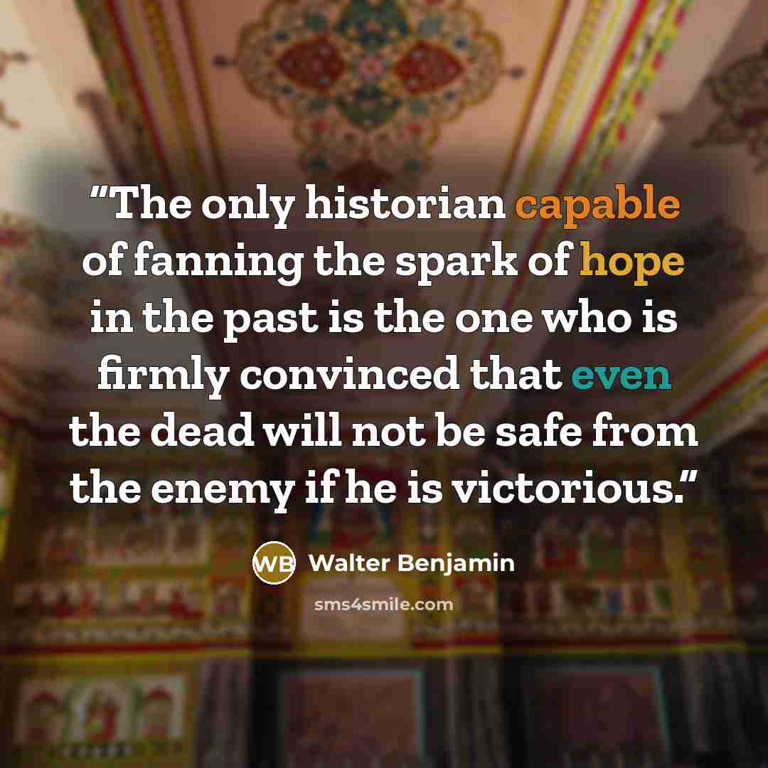 “The only historian capable of fanning the spark of hope in the past is the one who is firmly convinced that even the dead will not be safe from the enemy if he is victorious.” quote by Walter Benjamin