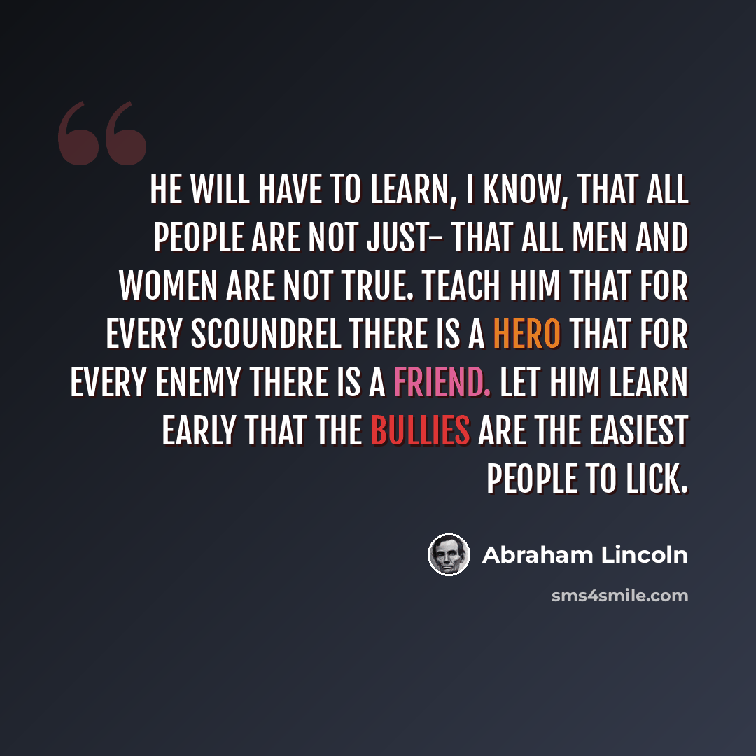 “He will have to learn, I know, that all people are not just- that all men and women are not true. Teach him that for every scoundrel there is a hero that for every enemy there is a friend. Let him learn early that the bullies are the easiest people to lick.” quote by Abraham Lincoln