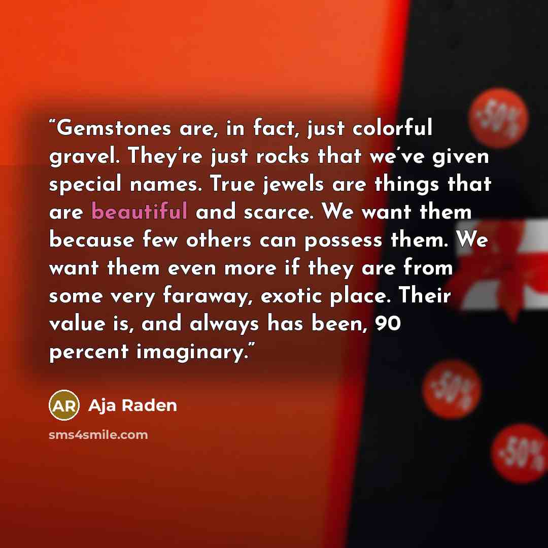 “Gemstones are, in fact, just colorful gravel. They’re just rocks that we’ve given special names. True jewels are things that are beautiful and scarce. We want them because few others can possess them. We want them even more if they are from some very faraway, exotic place. Their value is, and…” quote by Aja Raden