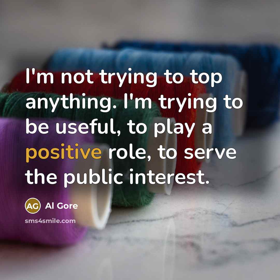 “I'm not trying to top anything. I'm trying to be useful, to play a positive role, to serve the public interest.” quote by Al Gore