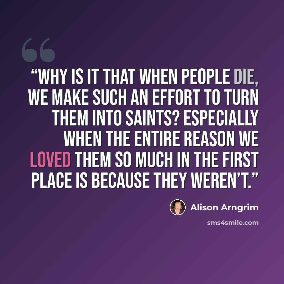 “Why is it that when people die, we make such an effort to turn them into saints? Especially when the entire reason we loved them so much in the first place is because they weren’t.” quote by Alison Arngrim