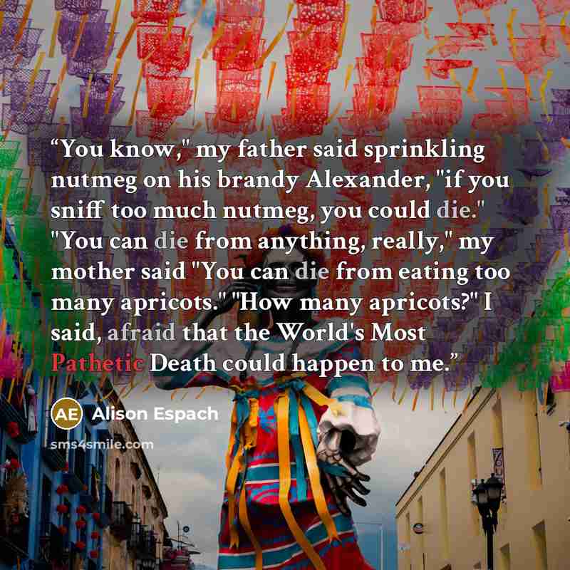 “You know," my father said sprinkling nutmeg on his brandy Alexander, "if you sniff too much nutmeg, you could die." "You can die from anything, really," my mother said "You can die from eating too many apricots." "How many apricots?" I said, afraid that the World's Most Pathetic Death could happen…” quote by Alison Espach