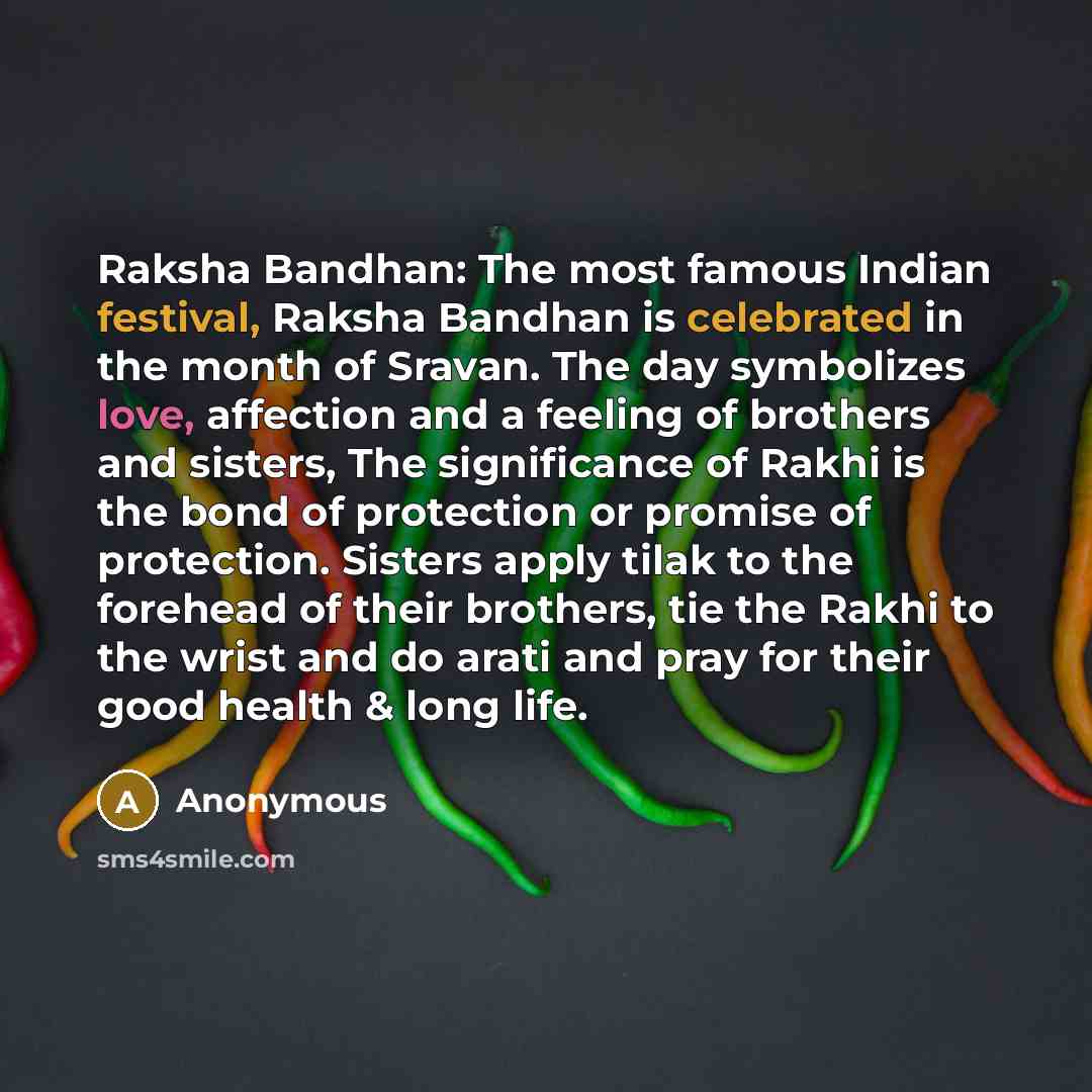 “Raksha Bandhan: The most famous Indian festival, Raksha Bandhan is celebrated in the month of Sravan. The day symbolizes love, affection and a feeling of brothers and sisters, The significance of Rakhi is the bond of protection or promise of protection. Sisters apply tilak to the forehead of their…” quote by Anonymous