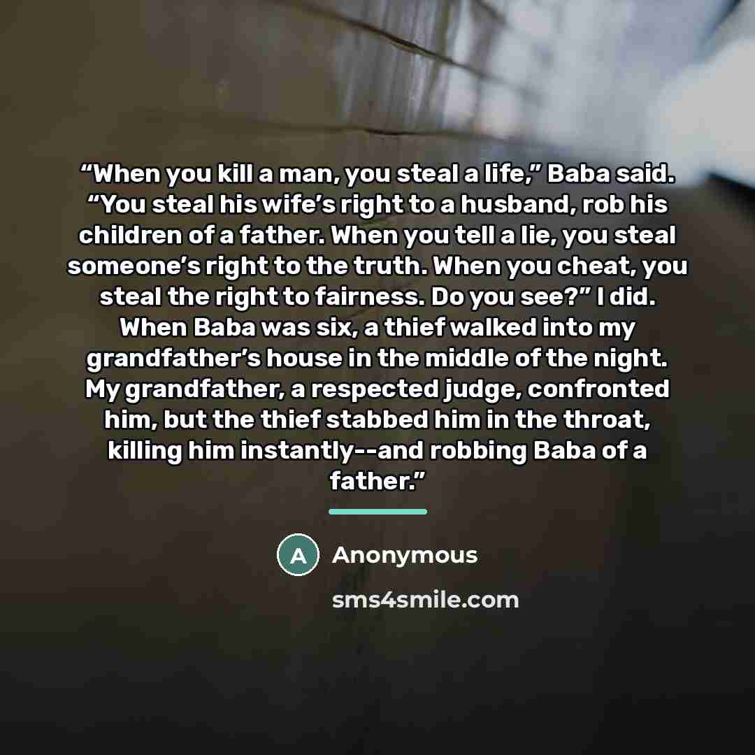 “When you kill a man, you steal a life,” Baba said. “You steal his wife’s right to a husband, rob his children of a father. When you tell a lie, you steal someone’s right to the truth. When you cheat, you steal the right to fairness. Do you see?” I did. When Baba was six, a thief walked into my…” quote by Anonymous