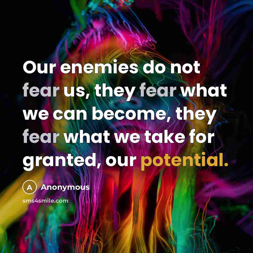 “Our enemies do not fear us, they fear what we can become, they fear what we take for granted, our potential.” quote by Anonymous
