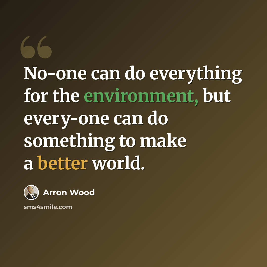 “No-one can do everything for the environment, but every-one can do something to make a better world.” quote by Arron Wood