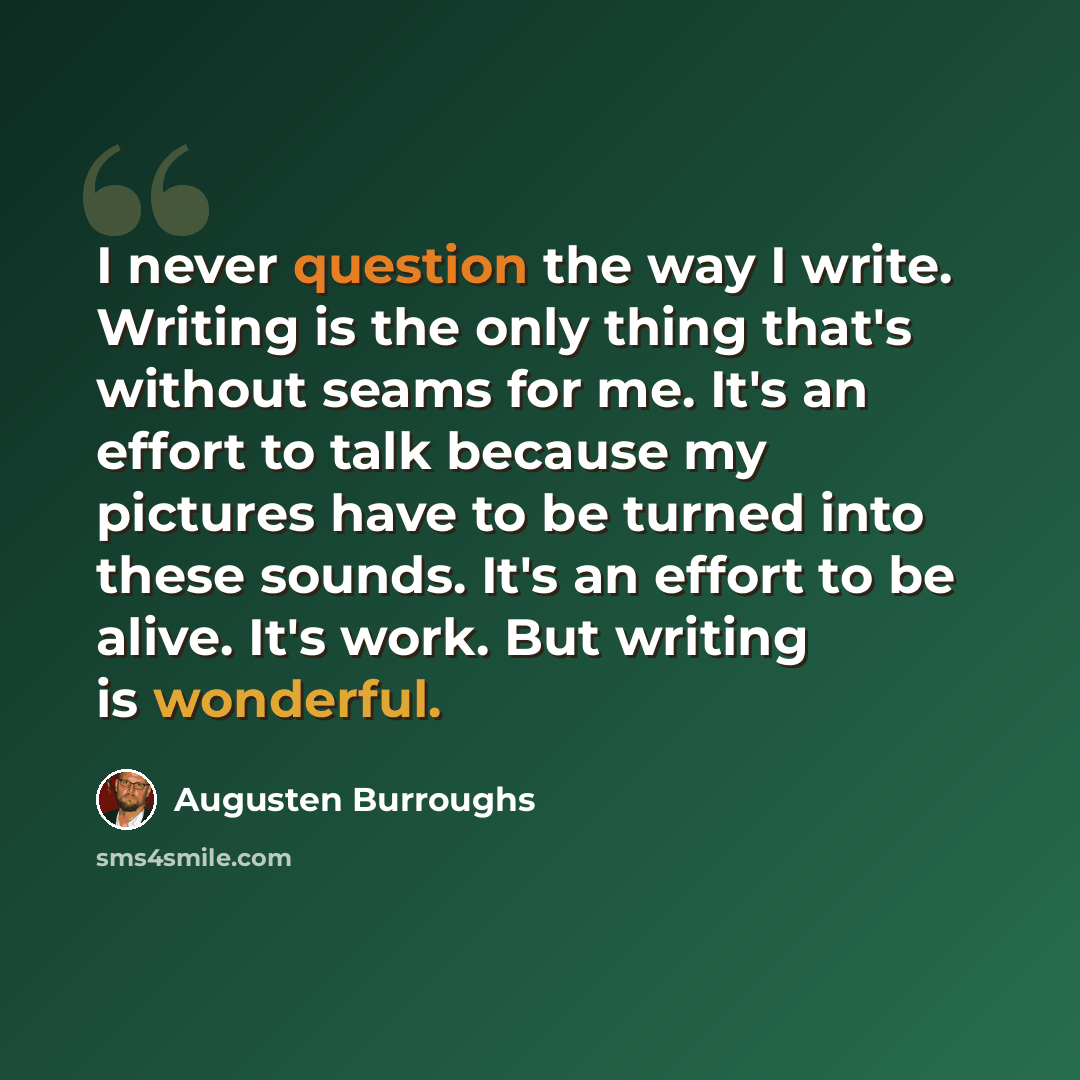“I never question the way I write. Writing is the only thing that's without seams for me. It's an effort to talk because my pictures have to be turned into these sounds. It's an effort to be alive. It's work. But writing is wonderful.” quote by Augusten Burroughs