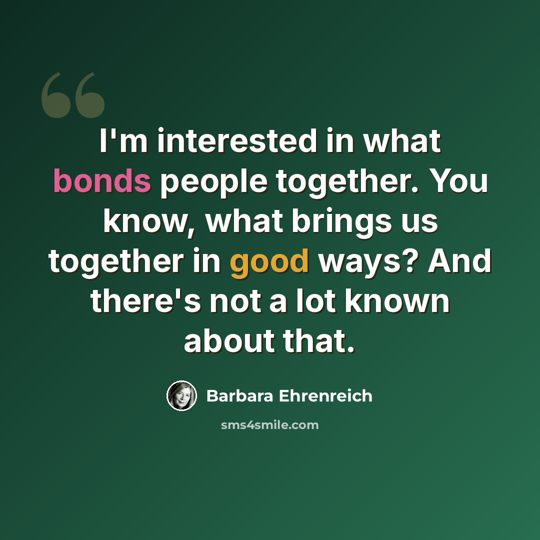 “I'm interested in what bonds people together. You know, what brings us together in good ways? And there's not a lot known about that.” quote by Barbara Ehrenreich