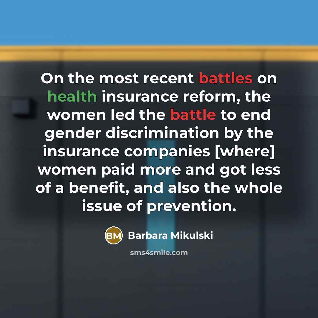 “On the most recent battles on health insurance reform, the women led the battle to end gender discrimination by the insurance companies [where] women paid more and got less of a benefit, and also the whole issue of prevention.” quote by Barbara Mikulski
