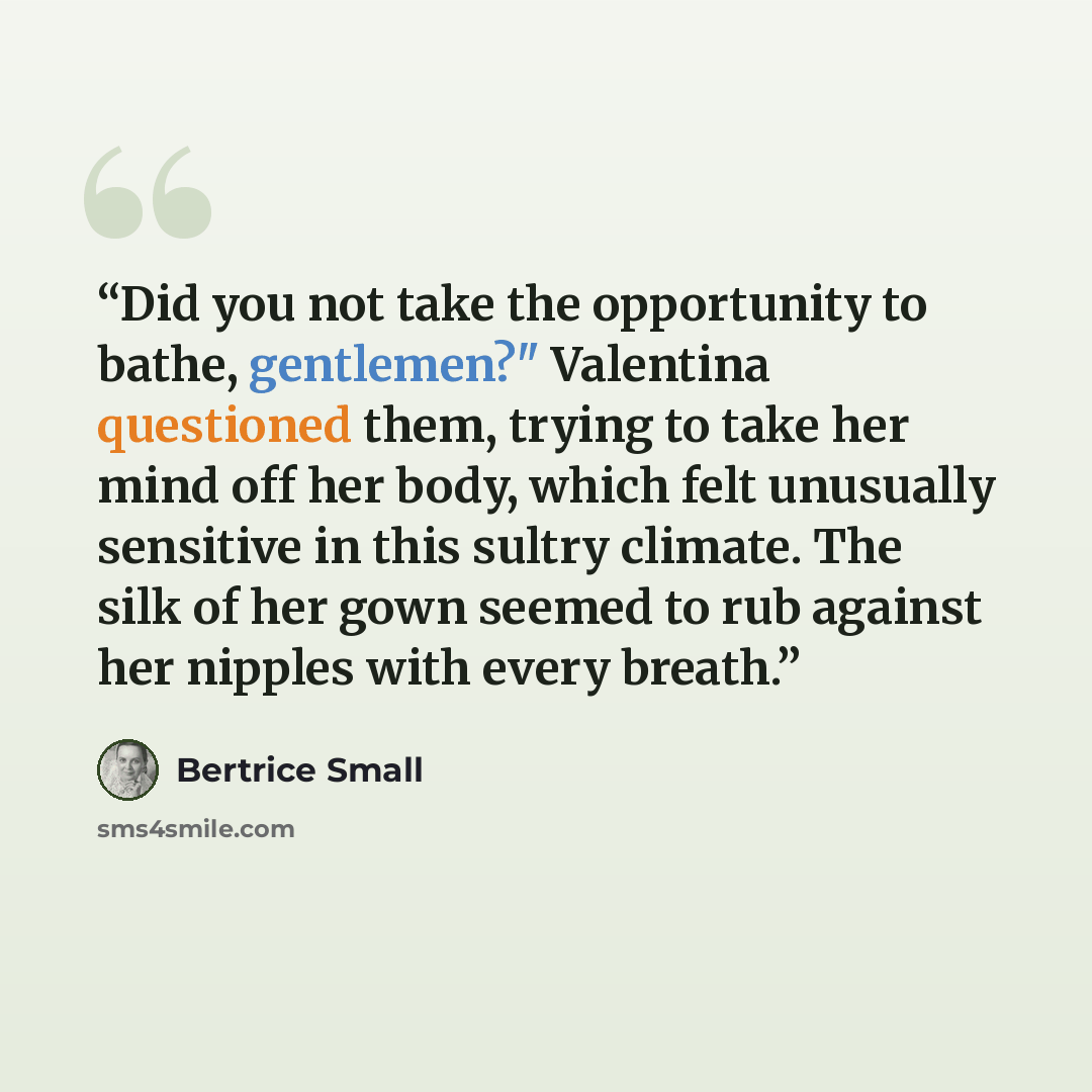 “Did you not take the opportunity to bathe, gentlemen?" Valentina questioned them, trying to take her mind off her body, which felt unusually sensitive in this sultry climate. The silk of her gown seemed to rub against her nipples with every breath.” quote by Bertrice Small